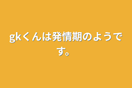 gkくんは発情期のようです。