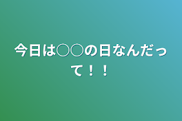 今日は○○の日なんだって！！