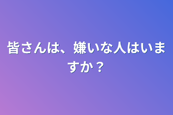 皆さんは、嫌いな人はいますか？