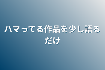 ハマってる作品を少し語るだけ