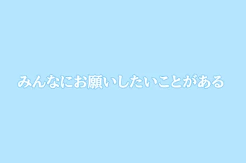 みんなにお願いしたいことがある