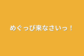 めぐっぴ来なさいっ！