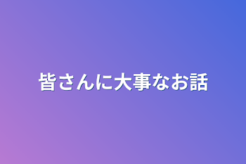 皆さんに大事なお話