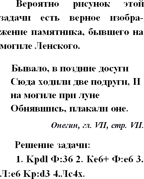 Muhtemelen bu sorunun çizimi, Lensky'nin mezarındaki anıtın doğru bir tasviridir. Eskiden boş zamanlarında iki kız arkadaş buraya gelirdi ve ay ışığında mezarda kucaklaşarak ağlarlardı. Onegin, Ch. VII, sayfa VII. Problem çözümü: 1. Kpdl S:36 2. Ae6+ V:e6 3. K:e6 Kp:d3 4.Kc4x.
