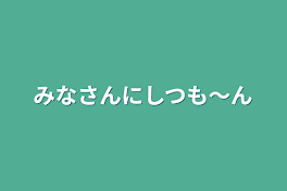 みなさんにしつも〜ん