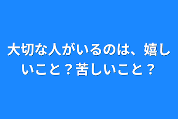 大切な人がいるのは、嬉しいこと？苦しいこと？