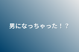 男になっちゃった！？