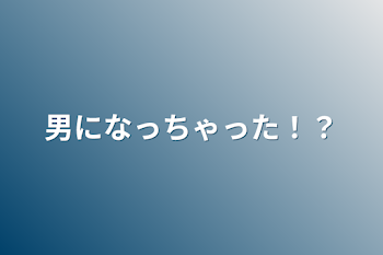 男になっちゃった！？