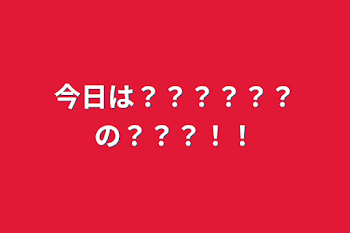 今日は？？？？？？の？？？！！