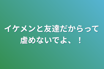 イケメンと友達だからって虐めないでよ、！