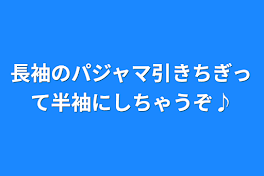 長袖のパジャマ引きちぎって半袖にしちゃうぞ♪