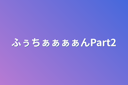 ふぅちぁぁぁぁんPart2