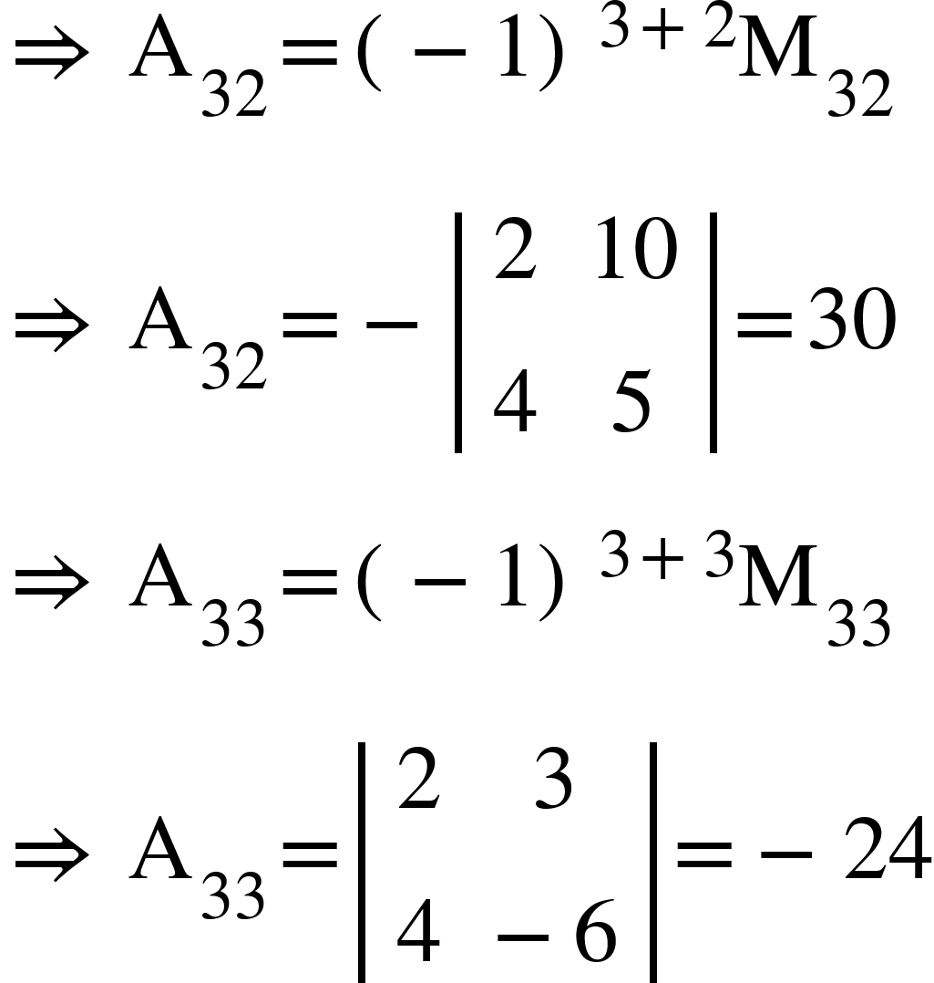 <math xmlns="http://www.w3.org/1998/Math/MathML"><mo>&#x21D2;</mo><mo>&#xA0;</mo><msub><mi mathvariant="normal">A</mi><mn>32</mn></msub><mo>=</mo><msup><mfenced><mrow><mo>-</mo><mn>1</mn></mrow></mfenced><mrow><mn>3</mn><mo>+</mo><mn>2</mn></mrow></msup><msub><mi mathvariant="normal">M</mi><mn>32</mn></msub><mspace linebreak="newline"/><mo>&#x21D2;</mo><mo>&#xA0;</mo><msub><mi mathvariant="normal">A</mi><mn>32</mn></msub><mo>=</mo><mo>-</mo><mfenced open="|" close="|"><mtable><mtr><mtd><mn>2</mn></mtd><mtd><mn>10</mn></mtd></mtr><mtr><mtd><mn>4</mn></mtd><mtd><mn>5</mn></mtd></mtr></mtable></mfenced><mo>=</mo><mn>30</mn><mspace linebreak="newline"/><mo>&#x21D2;</mo><mo>&#xA0;</mo><msub><mi mathvariant="normal">A</mi><mn>33</mn></msub><mo>=</mo><msup><mfenced><mrow><mo>-</mo><mn>1</mn></mrow></mfenced><mrow><mn>3</mn><mo>+</mo><mn>3</mn></mrow></msup><msub><mi mathvariant="normal">M</mi><mn>33</mn></msub><mspace linebreak="newline"/><mo>&#x21D2;</mo><mo>&#xA0;</mo><msub><mi mathvariant="normal">A</mi><mn>33</mn></msub><mo>=</mo><mfenced open="|" close="|"><mtable><mtr><mtd><mn>2</mn></mtd><mtd><mn>3</mn></mtd></mtr><mtr><mtd><mn>4</mn></mtd><mtd><mo>-</mo><mn>6</mn></mtd></mtr></mtable></mfenced><mo>=</mo><mo>-</mo><mn>24</mn></math>