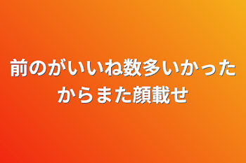 前のがいいね数多いかったからまた顔載せ