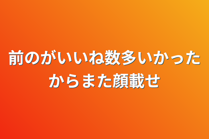 「前のがいいね数多いかったからまた顔載せ」のメインビジュアル