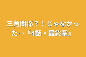 三角関係？！じゃなかった…『4話・最終章』