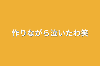 作りながら泣いたわ笑