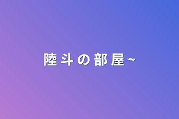 陸 斗 の 部 屋 ~