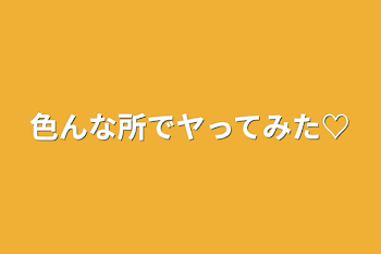 色んな所でヤってみた♡