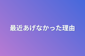 最近あげなかった理由