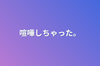 喧嘩しちゃった。