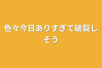 色々今日ありすぎて破裂しそう