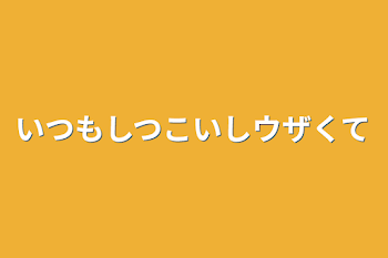 いつもしつこいしウザくて