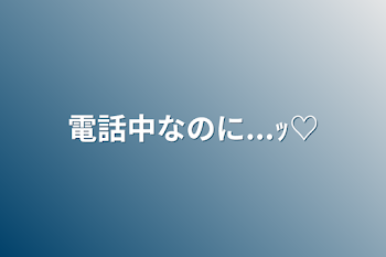 「電話中なのに...ｯ♡」のメインビジュアル