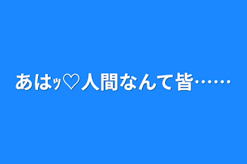 あはｯ♡人間なんて皆……