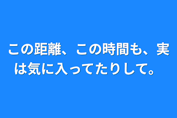 この距離、この時間も、実は気に入ってたりして。