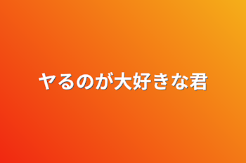 ヤるのが大好きな君