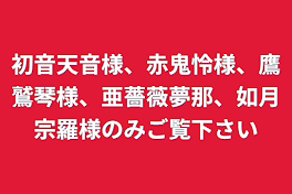 初音天音様、赤鬼怜様、鷹鷲琴様、亜薔薇夢那、如月宗羅様のみご覧下さい