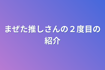 まぜた推しさんの２度目の紹介