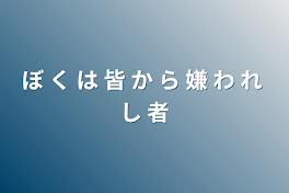 ぼ く は 皆 か ら 嫌 わ れ し 者