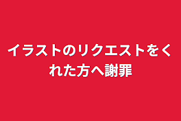 イラストのリクエストをくれた方へ謝罪