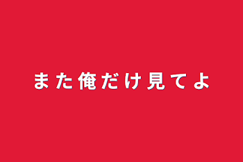 ま た 俺 だ け 見 て よ