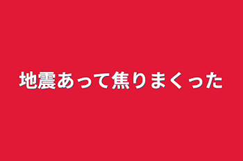 地震あって焦りまくった