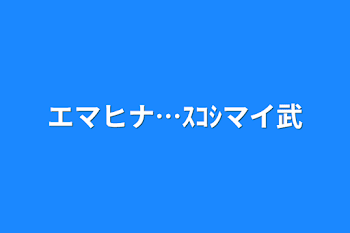 エマヒナ…ｽｺｼマイ武