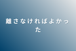 離 さ な け れ ば よ か っ た