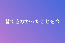 昔出来なかったことを今