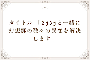 タイトル 「𝟸𝚓𝟹𝚓と一緒に幻想郷の数々の異変を解決します」