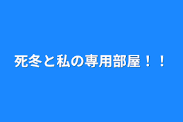 死冬と私の専用部屋！！