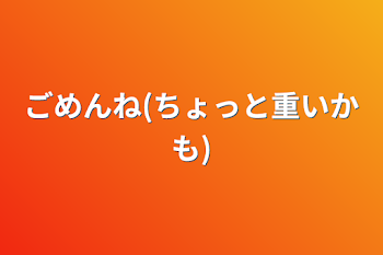 ごめんね(ちょっと重いかも)