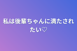 私は後輩ちゃんに満たされたい♡