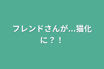 フレンドさんが...猫化に？！