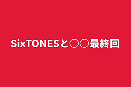 SixTONESと○○最終回