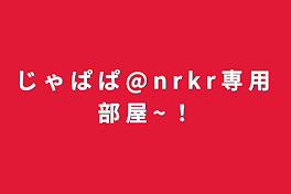 じ ゃ ぱ ぱ @ n r k r 専 用 部 屋 ~ ！