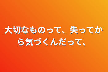 大切なものって、失ってから気づくんだって、