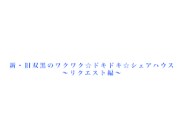 新・旧双黒のワクワク☆ドキドキ☆シェアハウス　〜リクエスト編〜