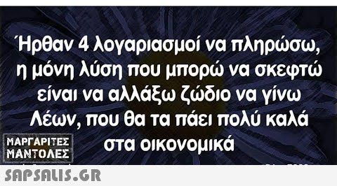 Ήρθαν 4 λογαριασμοί να πληρσω, η μόνη λύση που μπορ να σκεφτ είναι να αλλάξω ζδιο να γίνω Λέων, που θα τα πάει πολύ καλά στα οικονομικά ΜΑΡΓΑΡΙΤΕΣ ΜΑΝΤΟΛΕΣ